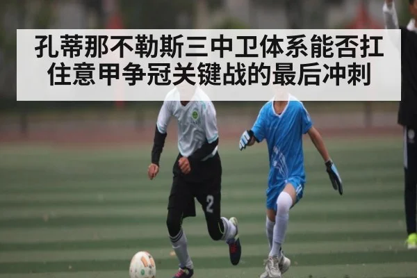 孔蒂那不勒斯三中卫体系能否扛住意甲争冠关键战的最后冲刺