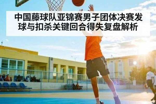 中国藤球队亚锦赛男子团体决赛发球与扣杀关键回合得失复盘解析